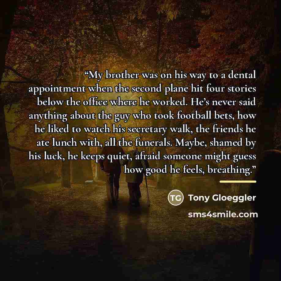 “My brother was on his way to a dental appointment when the second plane hit four stories below the office where he worked. He’s never said anything about the guy who took football bets, how he liked to watch his secretary walk, the friends he ate lunch with, all the funerals. Maybe, shamed by his…” quote by Tony Gloeggler