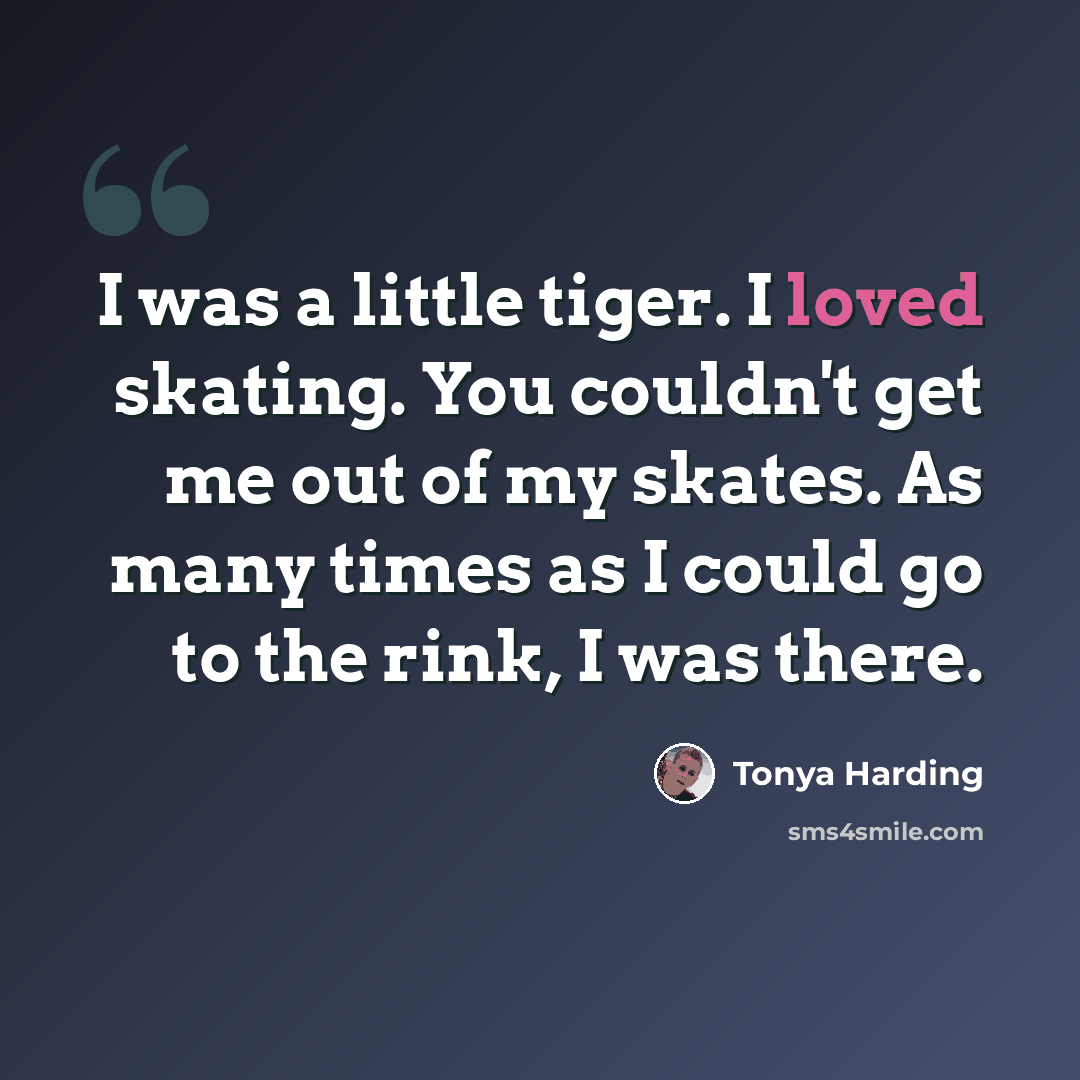 “I was a little tiger. I loved skating. You couldn't get me out of my skates. As many times as I could go to the rink, I was there.” quote by Tonya Harding