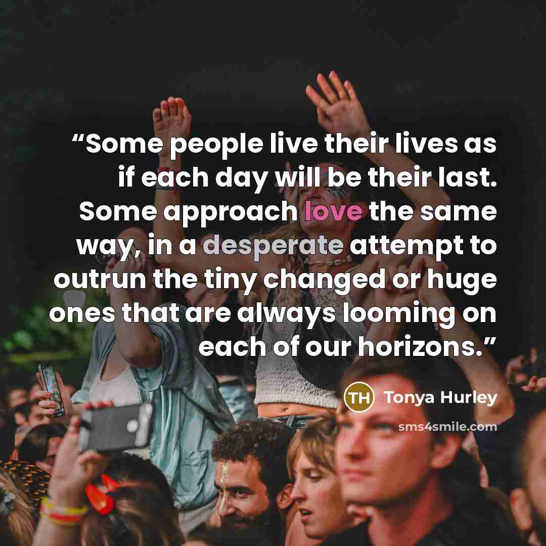 “Some people live their lives as if each day will be their last. Some approach love the same way, in a desperate attempt to outrun the tiny changed or huge ones that are always looming on each of our horizons.” quote by Tonya Hurley