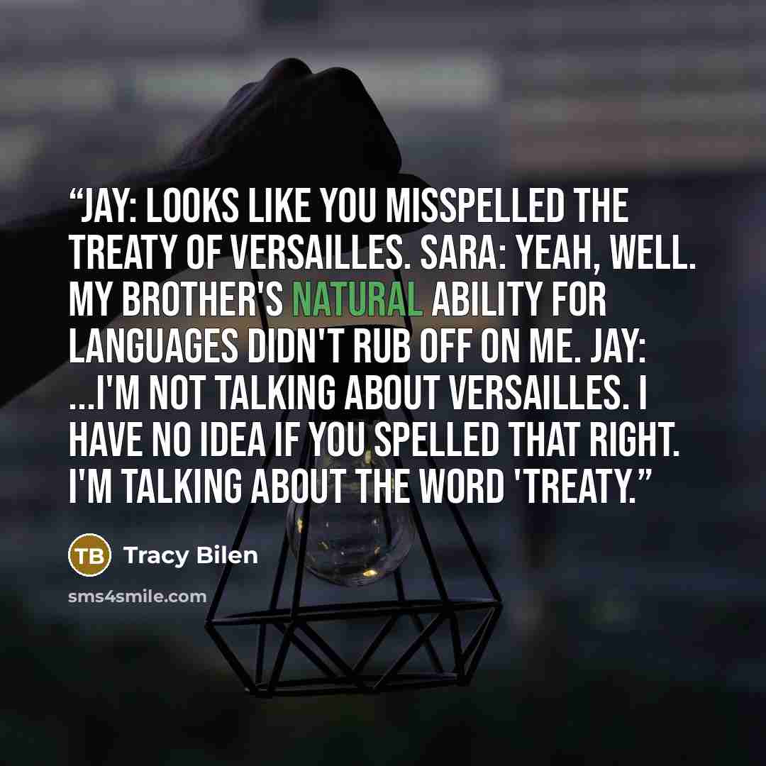 “Jay: Looks like you misspelled the Treaty of Versailles. Sara: Yeah, well. My brother's natural ability for languages didn't rub off on me. Jay: ...I'm not talking about Versailles. I have no idea if you spelled that right. I'm talking about the word 'treaty.” quote by Tracy Bilen