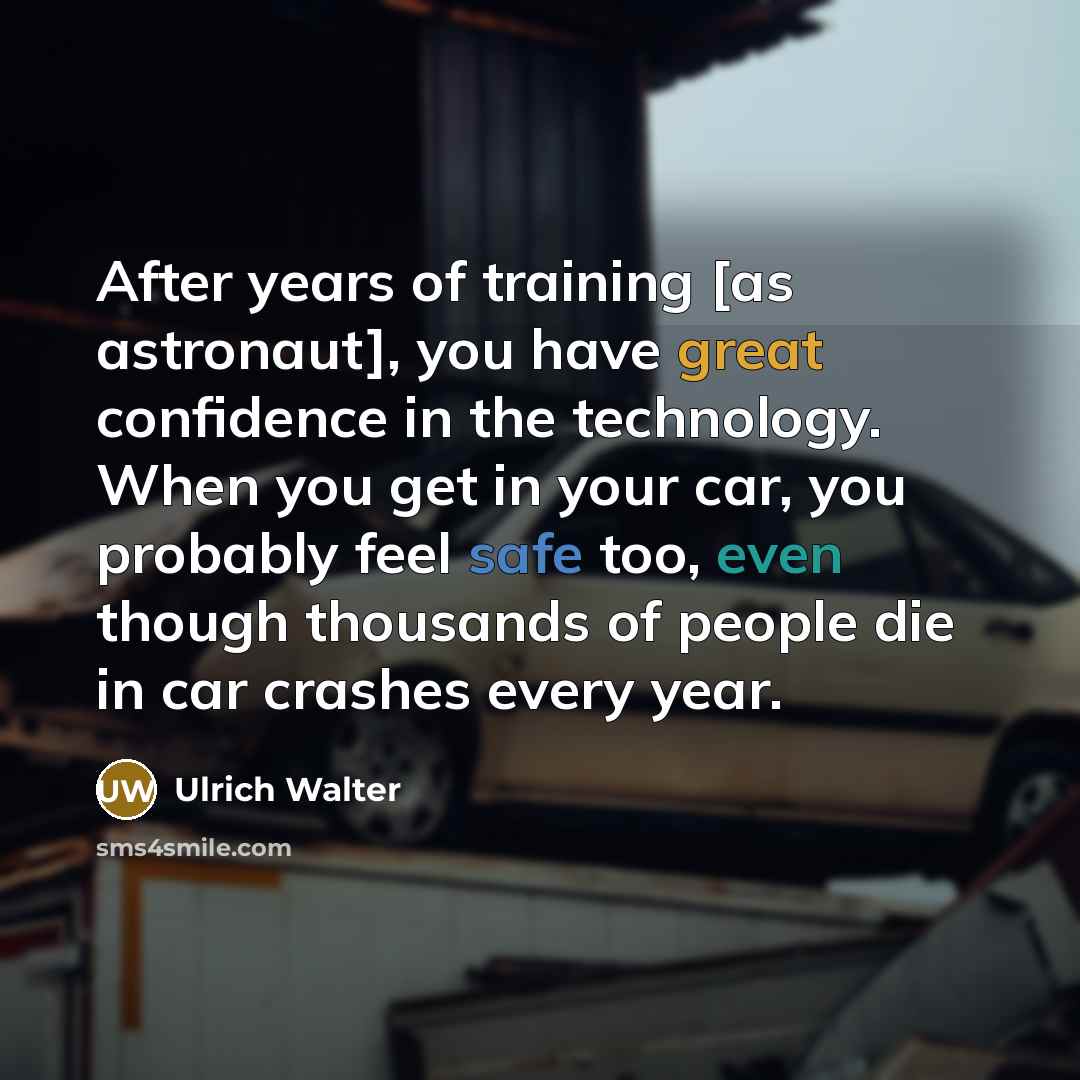 “After years of training [as astronaut], you have great confidence in the technology. When you get in your car, you probably feel safe too, even though thousands of people die in car crashes every year.” quote by Ulrich Walter