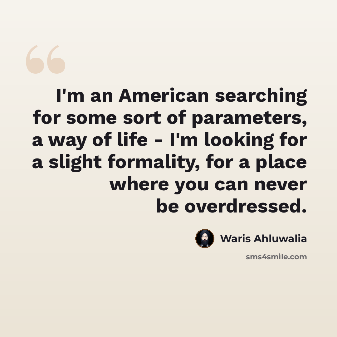 “I'm an American searching for some sort of parameters, a way of life - I'm looking for a slight formality, for a place where you can never be overdressed.” quote by Waris Ahluwalia