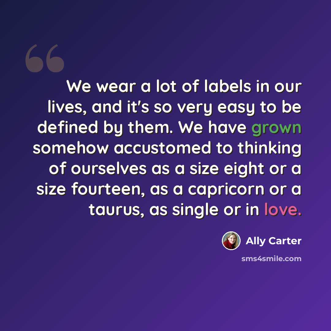 “We wear a lot of labels in our lives, and it's so very easy to be defined by them. We have grown somehow accustomed to thinking of ourselves as a size eight or a size fourteen, as a capricorn or a taurus, as single or in love.” quote by Ally Carter