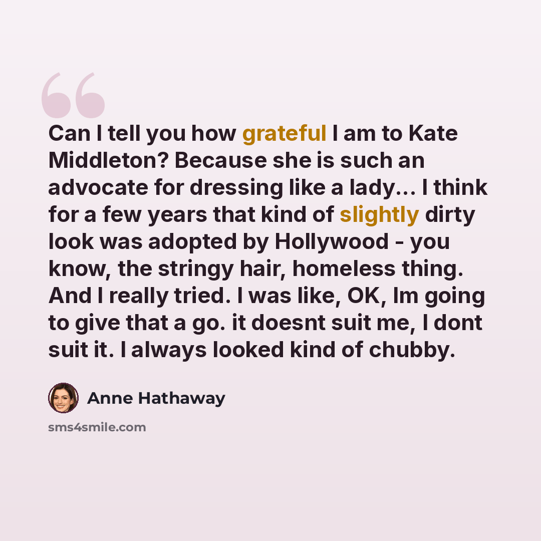 “Can I tell you how grateful I am to Kate Middleton? Because she is such an advocate for dressing like a lady... I think for a few years that kind of slightly dirty look was adopted by Hollywood - you know, the stringy hair, homeless thing. And I really tried. I was like, OK, Im going to give that…” quote by Anne Hathaway