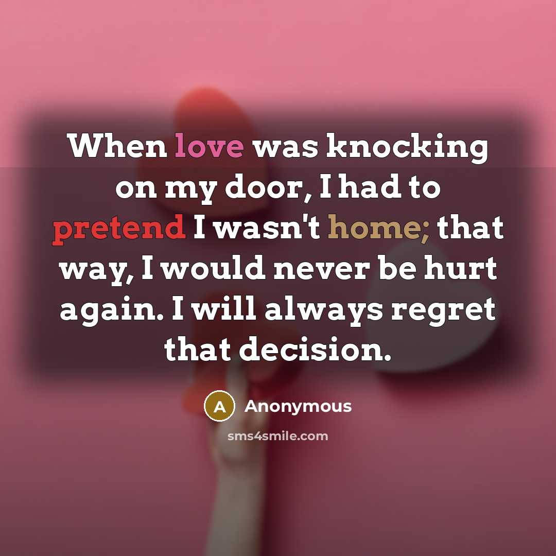 “When love was knocking on my door, I had to pretend I wasn't home; that way, I would never be hurt again. I will always regret that decision.” quote by Anonymous