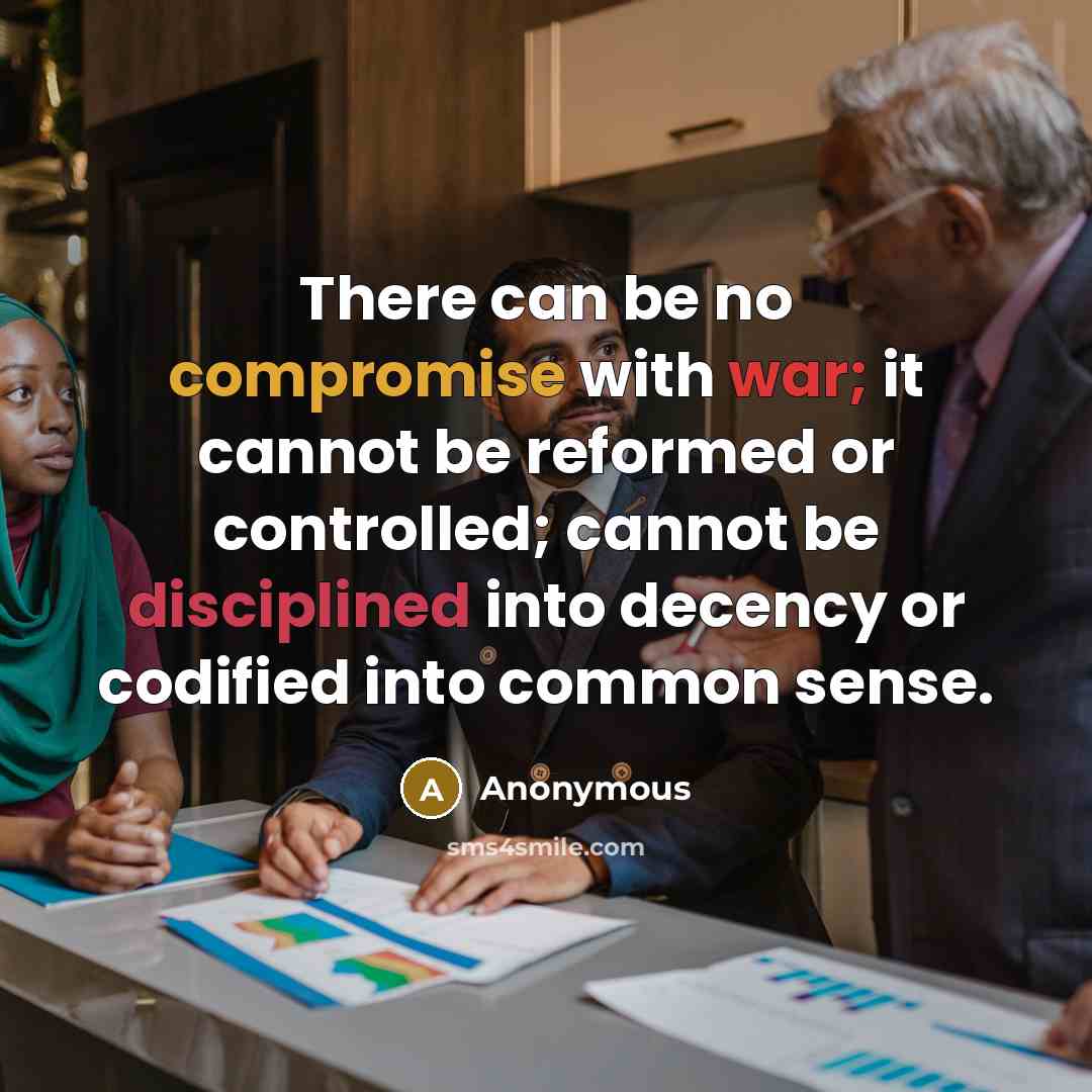 “There can be no compromise with war; it cannot be reformed or controlled; cannot be disciplined into decency or codified into common sense.” quote by Anonymous