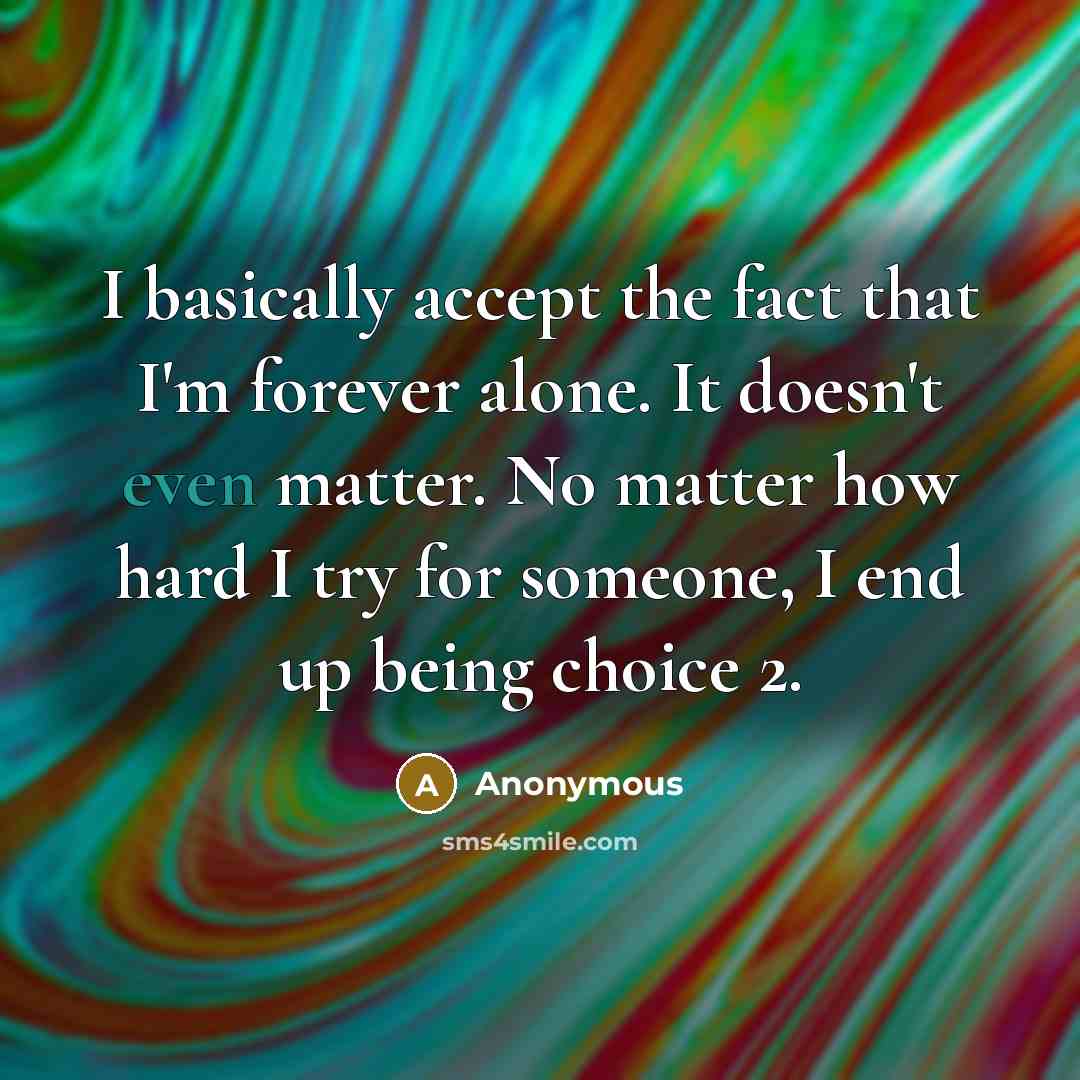 “I basically accept the fact that I'm forever alone. It doesn't even matter. No matter how hard I try for someone, I end up being choice 2.” quote by Anonymous