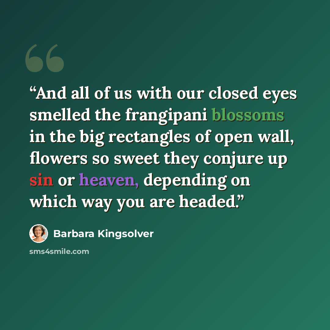 “And all of us with our closed eyes smelled the frangipani blossoms in the big rectangles of open wall, flowers so sweet they conjure up sin or heaven, depending on which way you are headed.” quote by Barbara Kingsolver