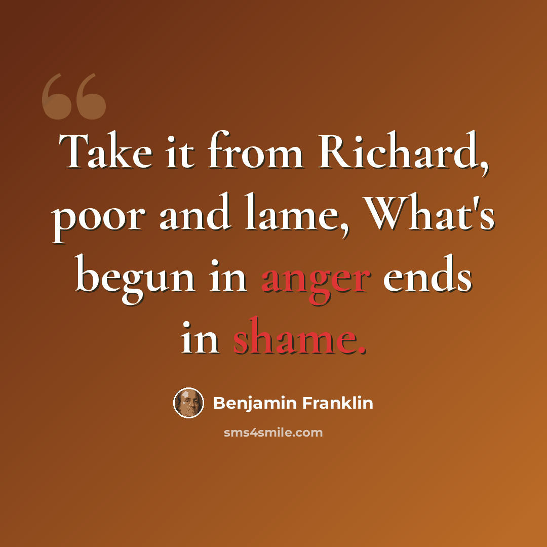 “Take it from Richard, poor and lame, What's begun in anger ends in shame.” quote by Benjamin Franklin