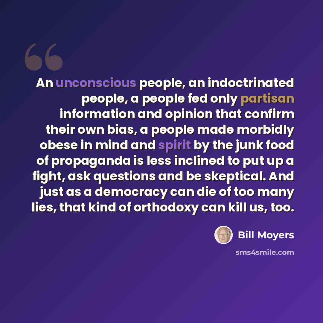 “An unconscious people, an indoctrinated people, a people fed only partisan information and opinion that confirm their own bias, a people made morbidly obese in mind and spirit by the junk food of propaganda is less inclined to put up a fight, ask questions and be skeptical. And just as a democracy…” quote by Bill Moyers