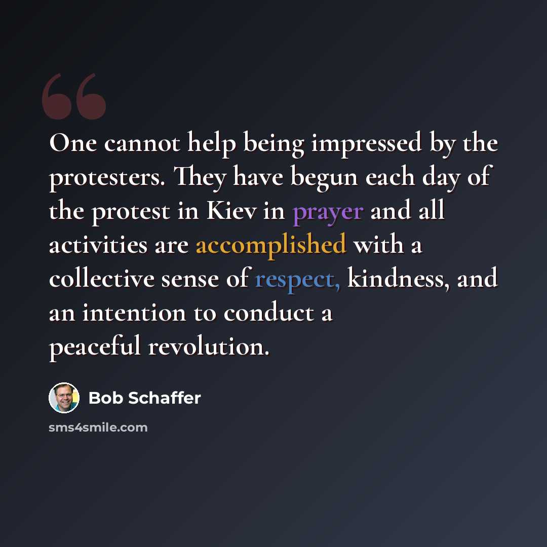 “One cannot help being impressed by the protesters. They have begun each day of the protest in Kiev in prayer and all activities are accomplished with a collective sense of respect, kindness, and an intention to conduct a peaceful revolution.” quote by Bob Schaffer