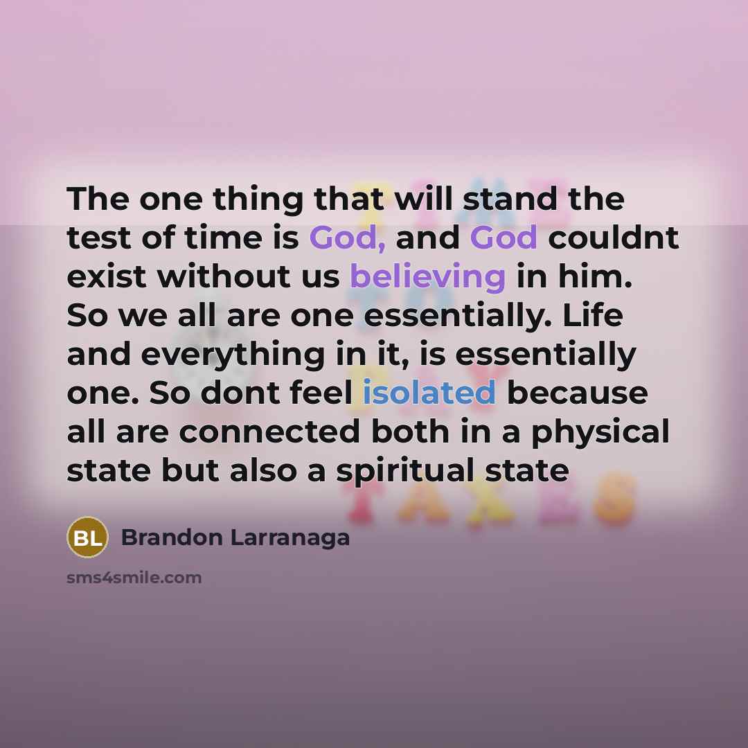 “The one thing that will stand the test of time is God, and God couldnt exist without us believing in him. So we all are one essentially. Life and everything in it, is essentially one. So dont feel isolated because all are connected both in a physical state but also a spiritual state” quote by Brandon Larranaga