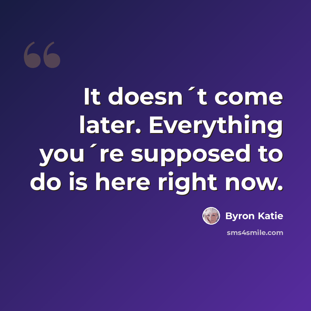 “It doesn´t come later. Everything you´re supposed to do is here right now.” quote by Byron Katie