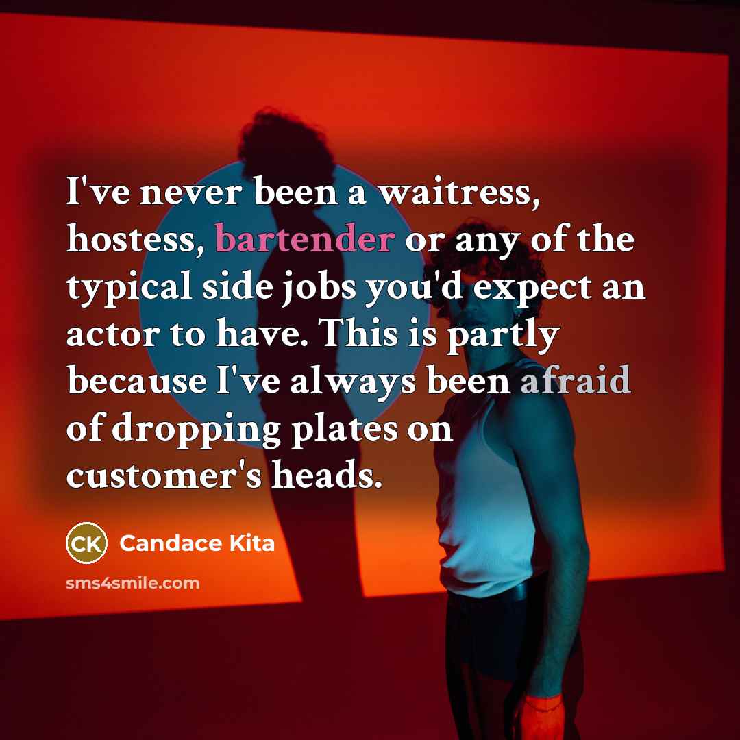“I've never been a waitress, hostess, bartender or any of the typical side jobs you'd expect an actor to have. This is partly because I've always been afraid of dropping plates on customer's heads.” quote by Candace Kita