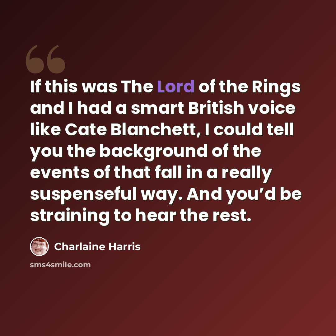 “If this was The Lord of the Rings and I had a smart British voice like Cate Blanchett, I could tell you the background of the events of that fall in a really suspenseful way. And you’d be straining to hear the rest.” quote by Charlaine Harris