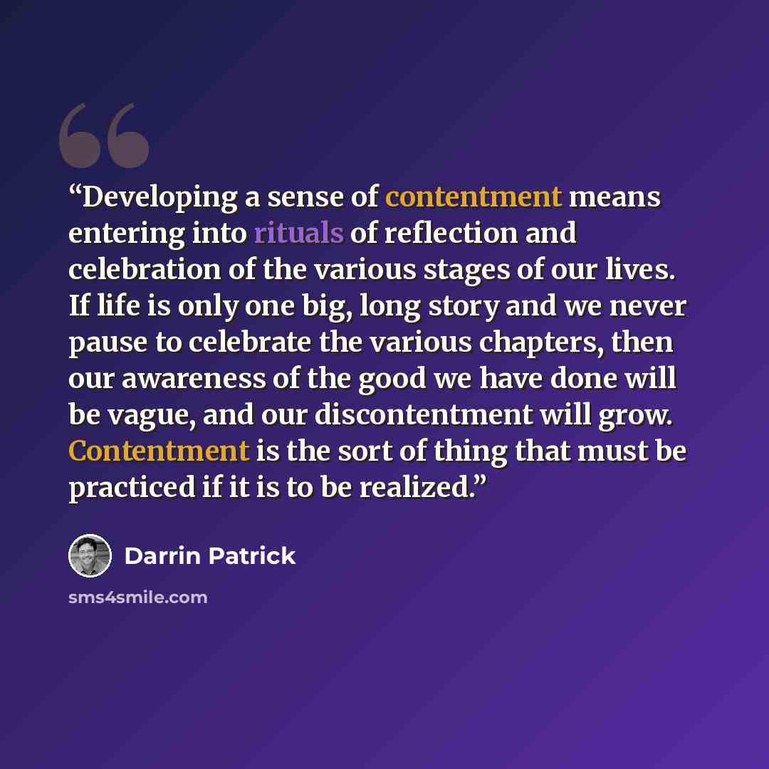 “Developing a sense of contentment means entering into rituals of reflection and celebration of the various stages of our lives. If life is only one big, long story and we never pause to celebrate the various chapters, then our awareness of the good we have done will be vague, and our…” quote by Darrin Patrick