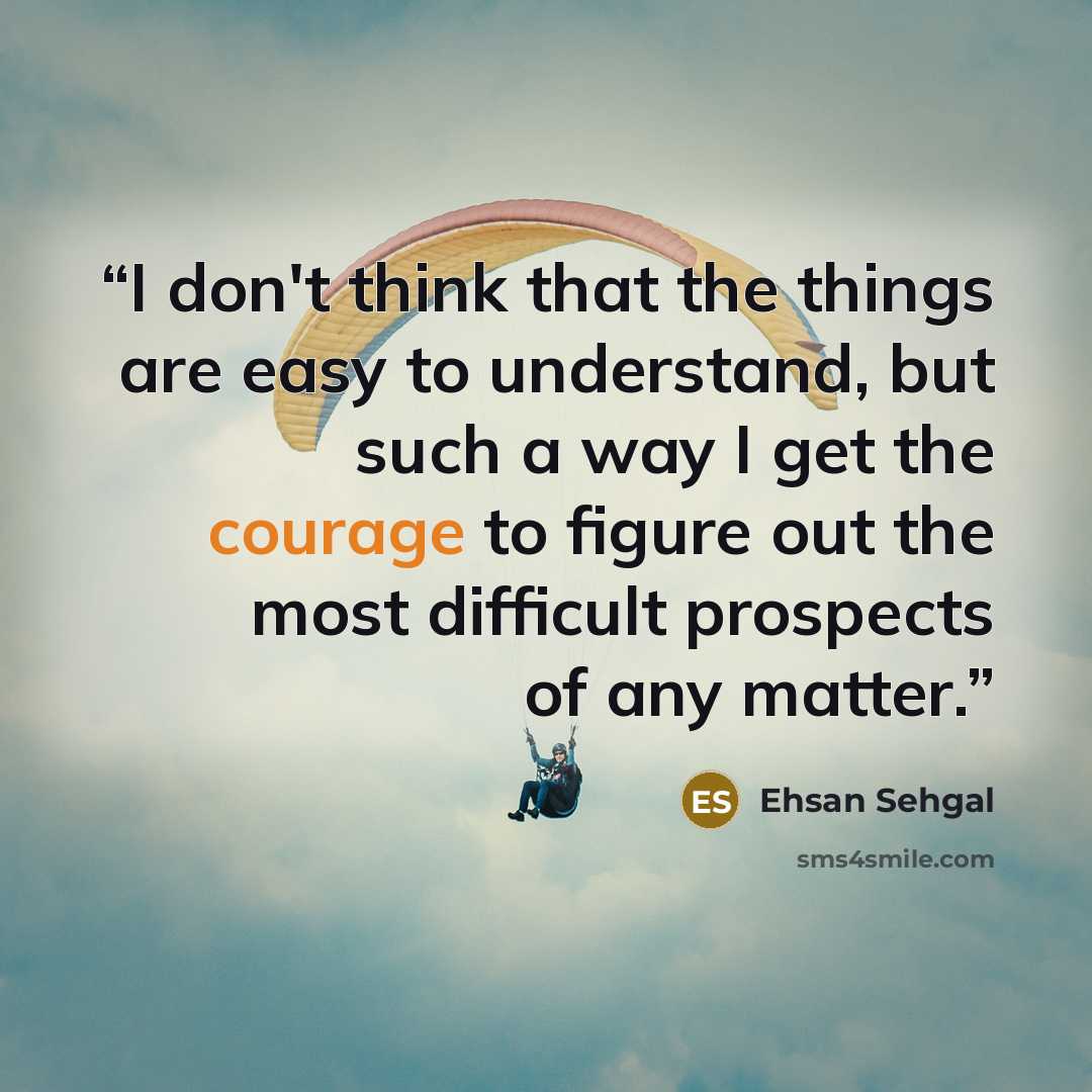 “I don't think that the things are easy to understand, but such a way I get the courage to figure out the most difficult prospects of any matter.” quote by Ehsan Sehgal