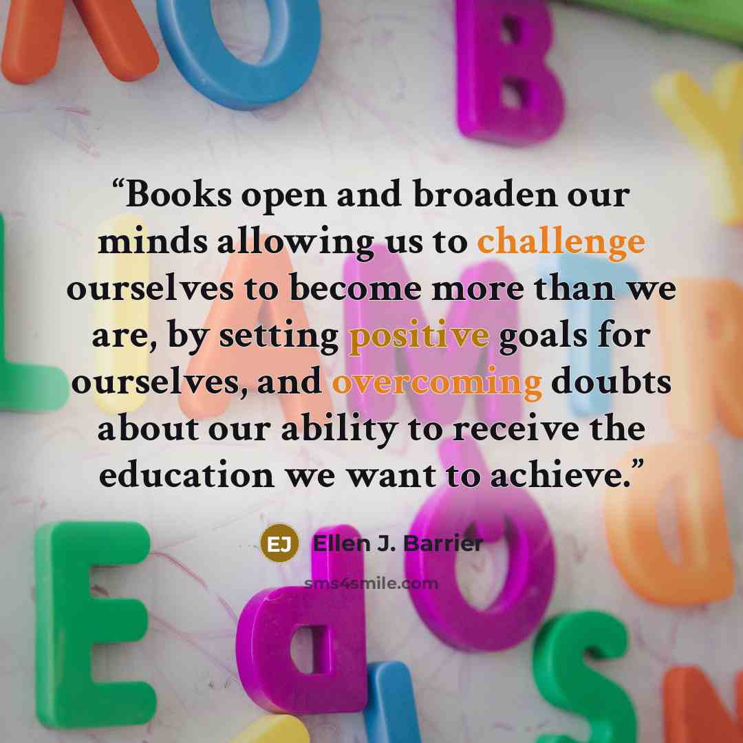 “Books open and broaden our minds allowing us to challenge ourselves to become more than we are, by setting positive goals for ourselves, and overcoming doubts about our ability to receive the education we want to achieve.” quote by Ellen J. Barrier