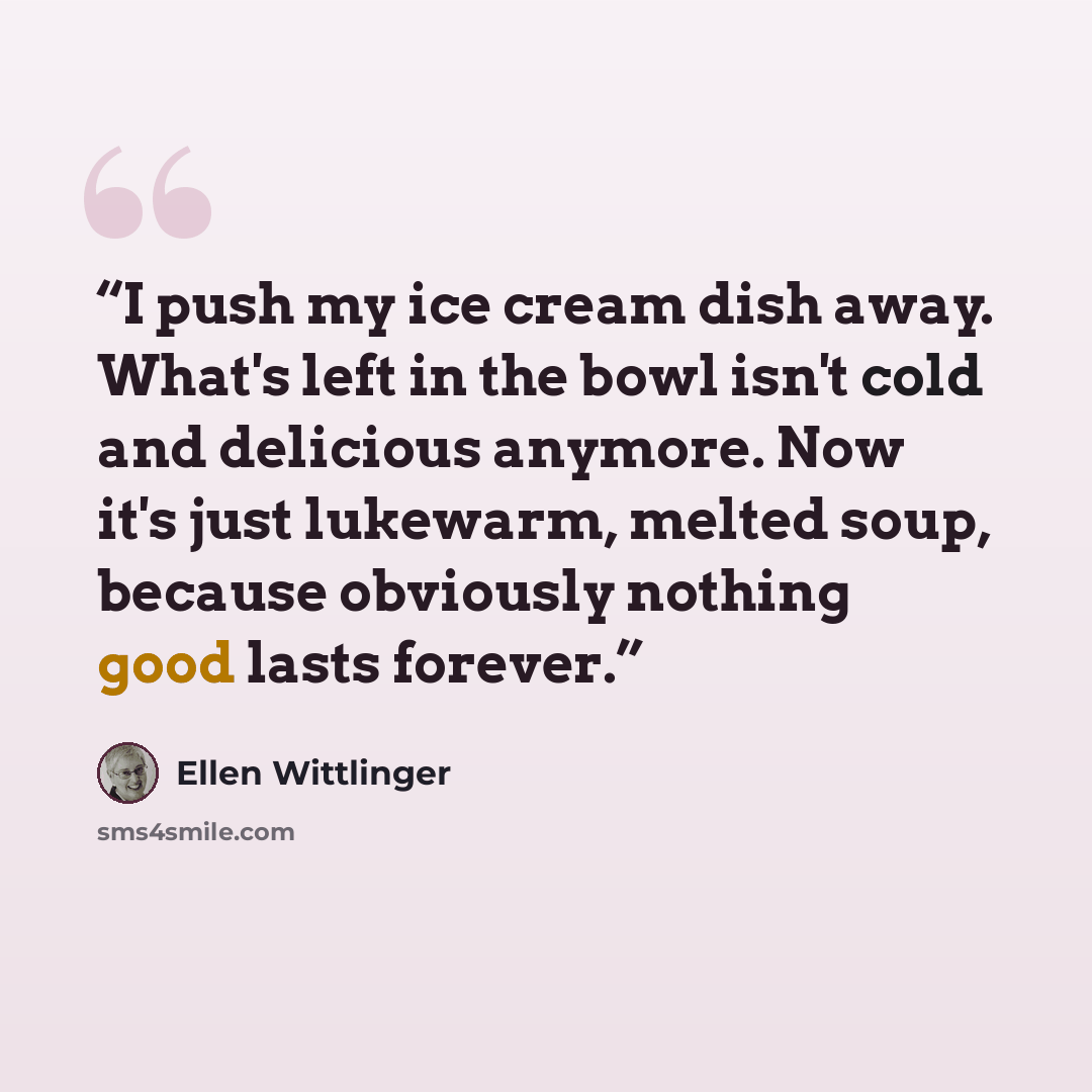 “I push my ice cream dish away. What's left in the bowl isn't cold and delicious anymore. Now it's just lukewarm, melted soup, because obviously nothing good lasts forever.” quote by Ellen Wittlinger