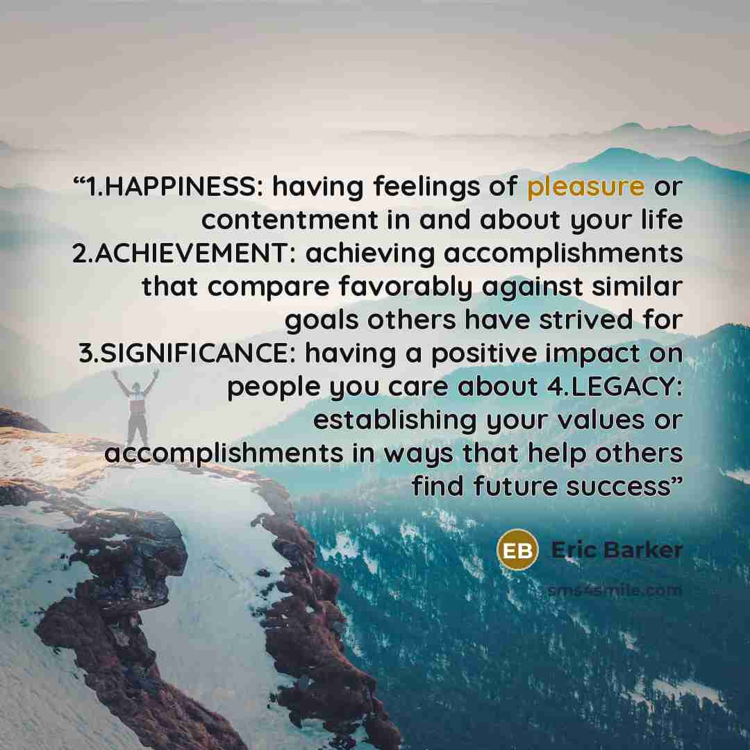“1.​HAPPINESS: having feelings of pleasure or contentment in and about your life 2.​ACHIEVEMENT: achieving accomplishments that compare favorably against similar goals others have strived for 3.​SIGNIFICANCE: having a positive impact on people you care about 4.​LEGACY: establishing your values or…” quote by Eric Barker