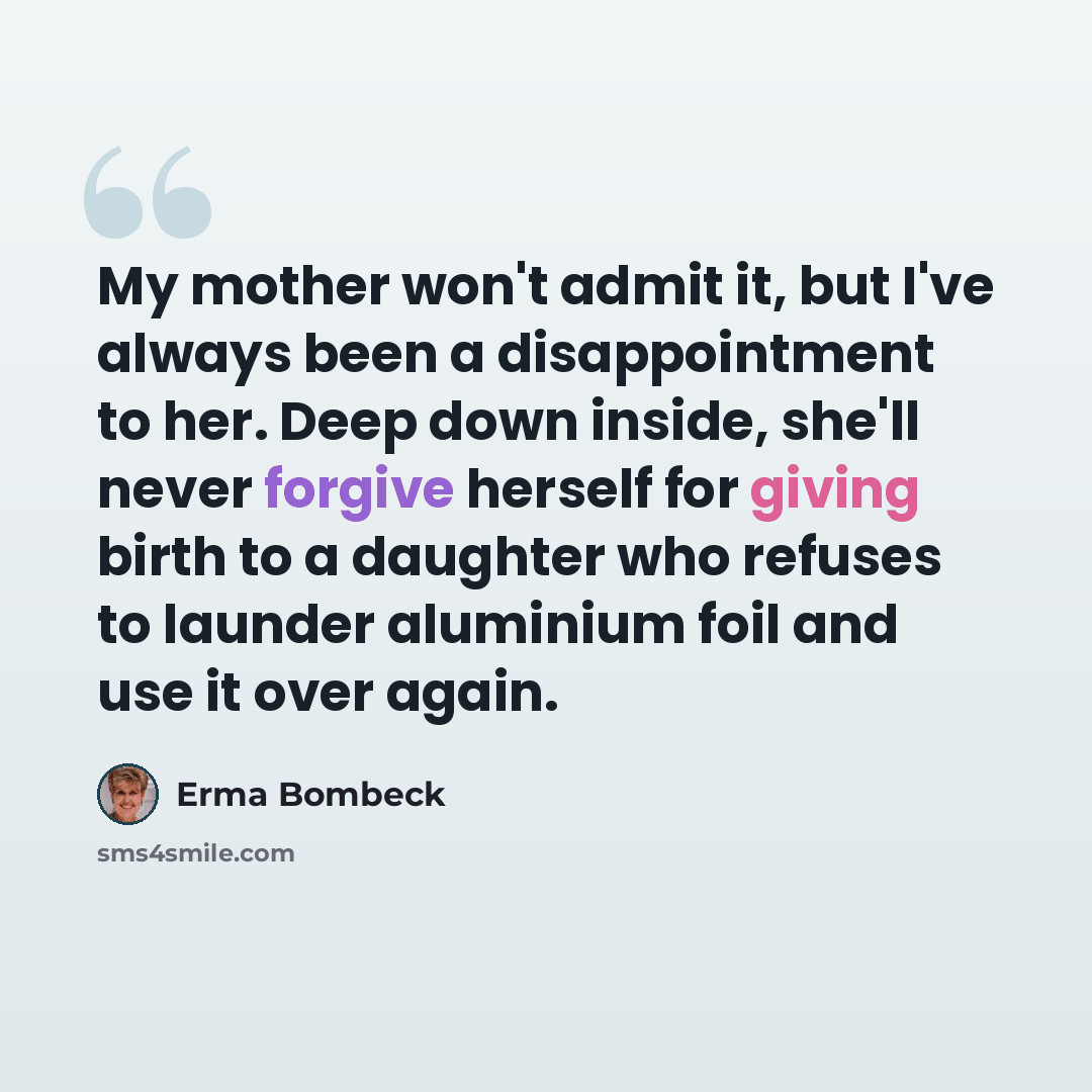“My mother won't admit it, but I've always been a disappointment to her. Deep down inside, she'll never forgive herself for giving birth to a daughter who refuses to launder aluminium foil and use it over again.” quote by Erma Bombeck