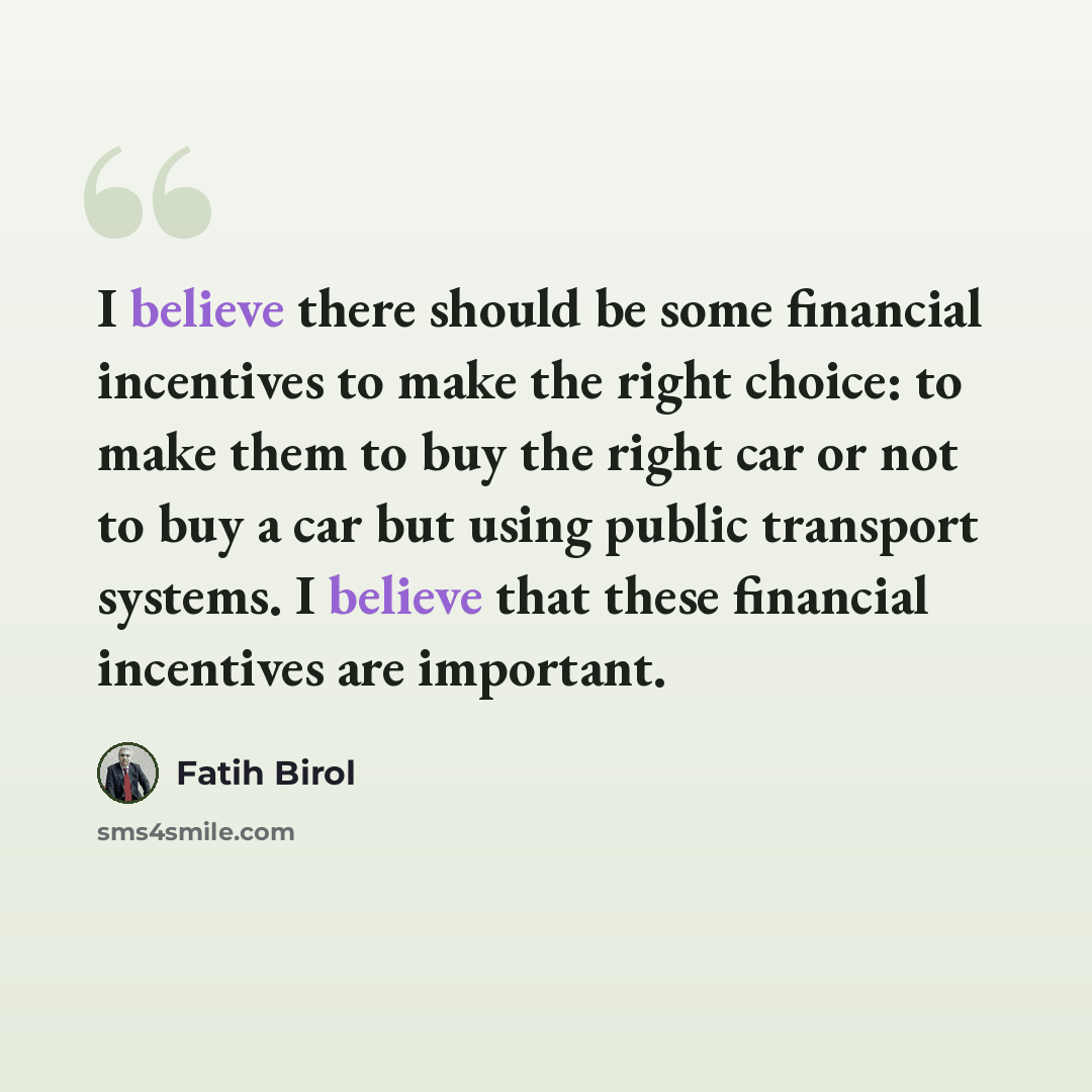 “I believe there should be some financial incentives to make the right choice: to make them to buy the right car or not to buy a car but using public transport systems. I believe that these financial incentives are important.” quote by Fatih Birol