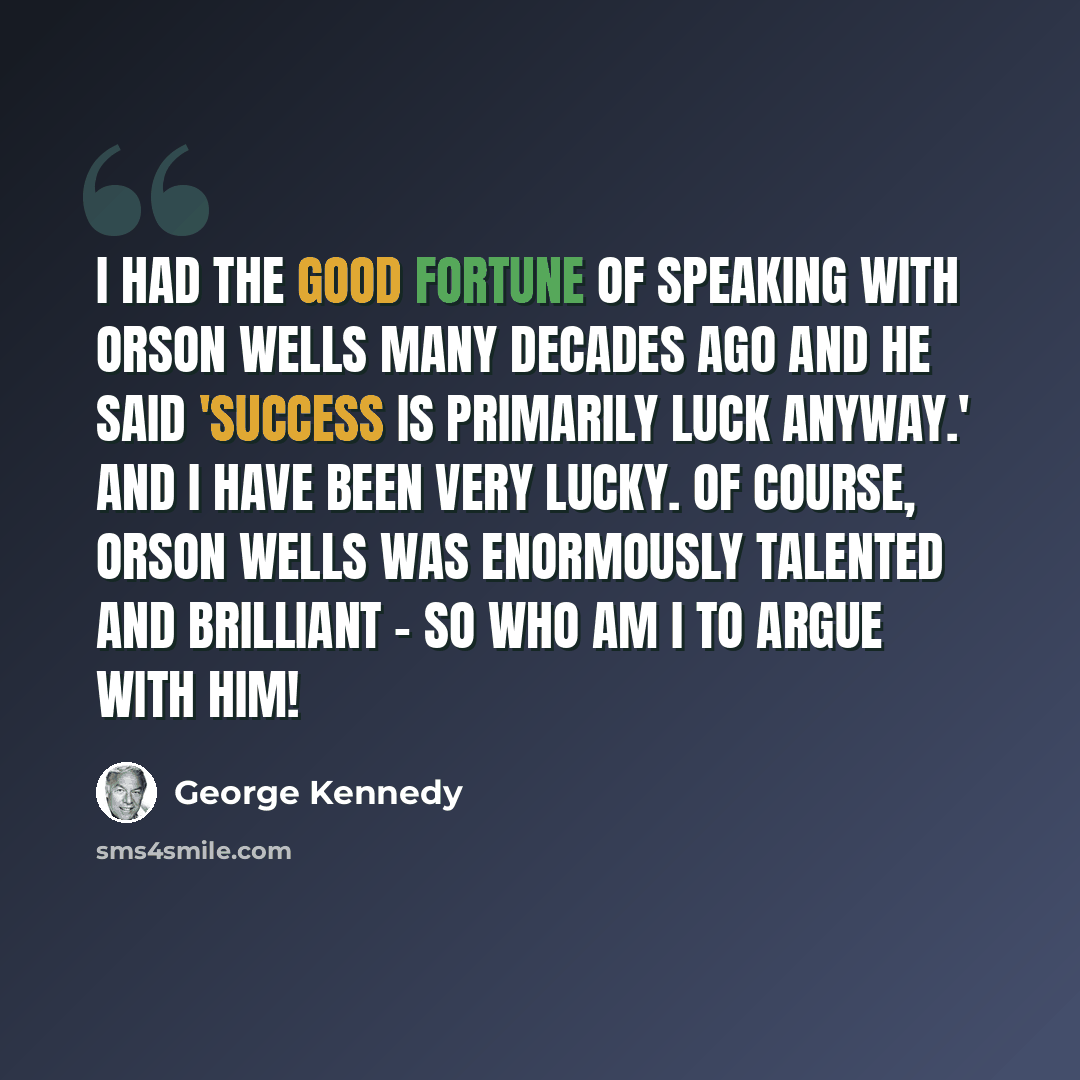 “I had the good fortune of speaking with Orson Wells many decades ago and he said 'Success is primarily luck anyway.' And I have been very lucky. Of course, Orson Wells was enormously talented and brilliant - so who am I to argue with him!” quote by George Kennedy