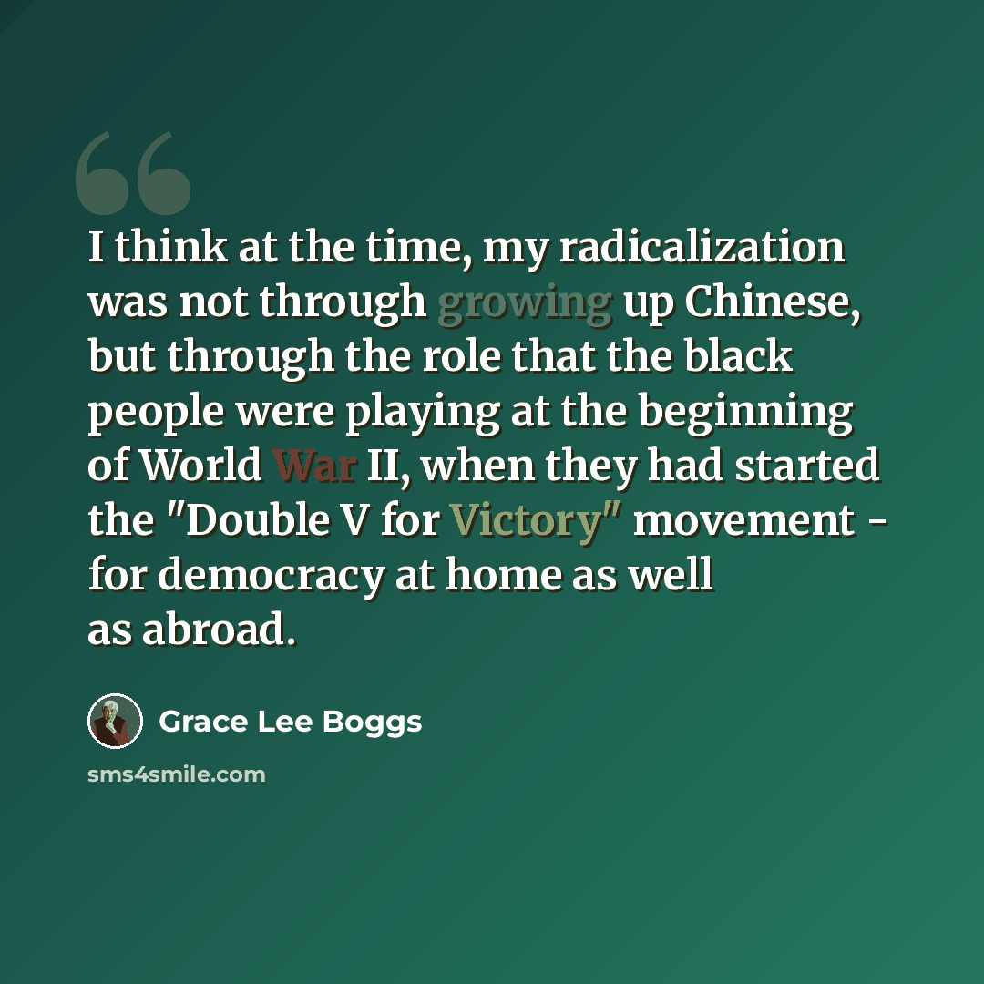 “I think at the time, my radicalization was not through growing up Chinese, but through the role that the black people were playing at the beginning of World War II, when they had started the "Double V for Victory" movement - for democracy at home as well as abroad.” quote by Grace Lee Boggs