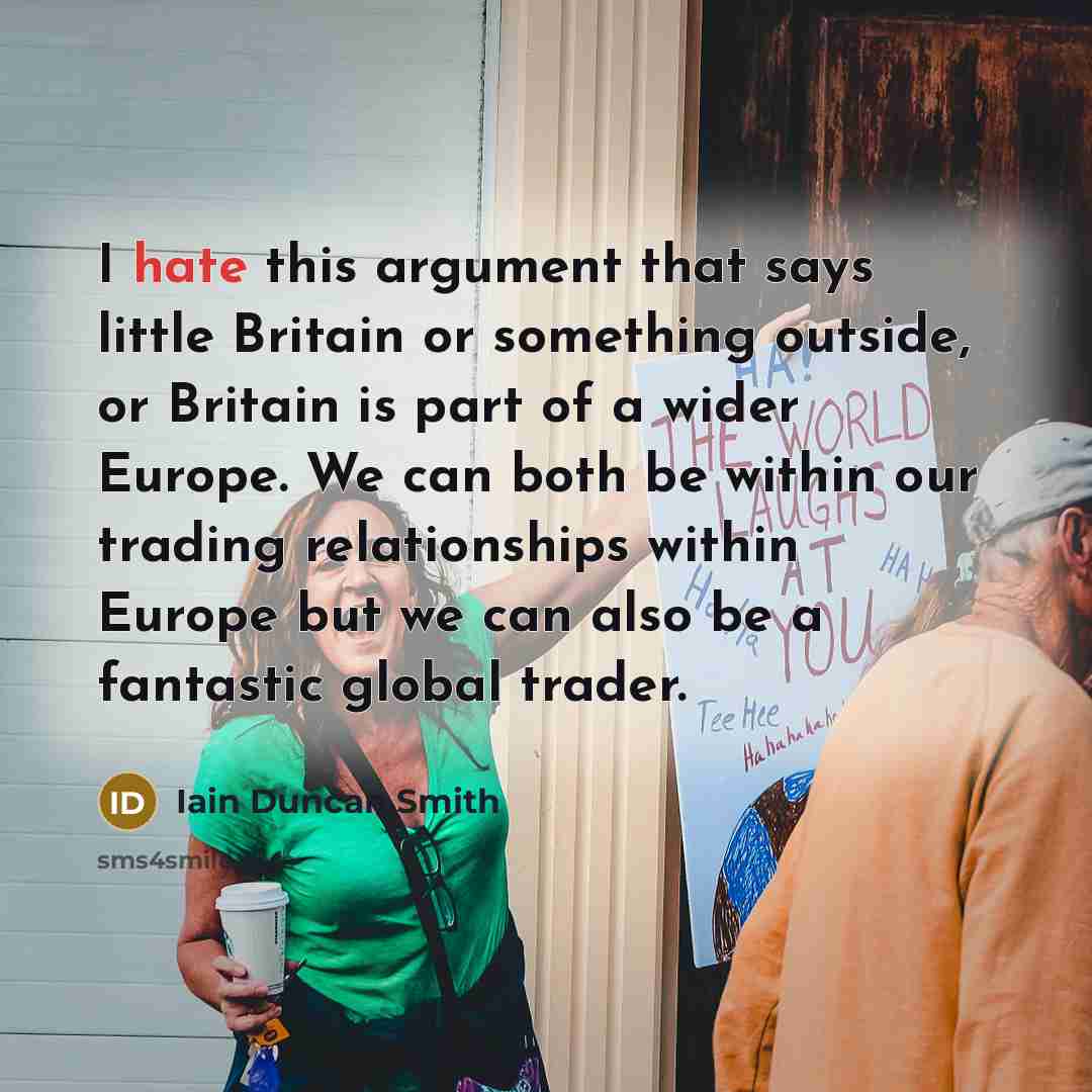 “I hate this argument that says little Britain or something outside, or Britain is part of a wider Europe. We can both be within our trading relationships within Europe but we can also be a fantastic global trader.” quote by Iain Duncan Smith