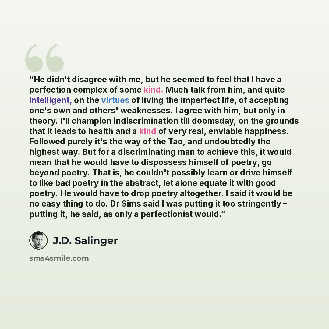 “He didn't disagree with me, but he seemed to feel that I have a perfection complex of some kind. Much talk from him, and quite intelligent, on the virtues of living the imperfect life, of accepting one's own and others' weaknesses. I agree with him, but only in theory. I'll champion…” quote by J.D. Salinger