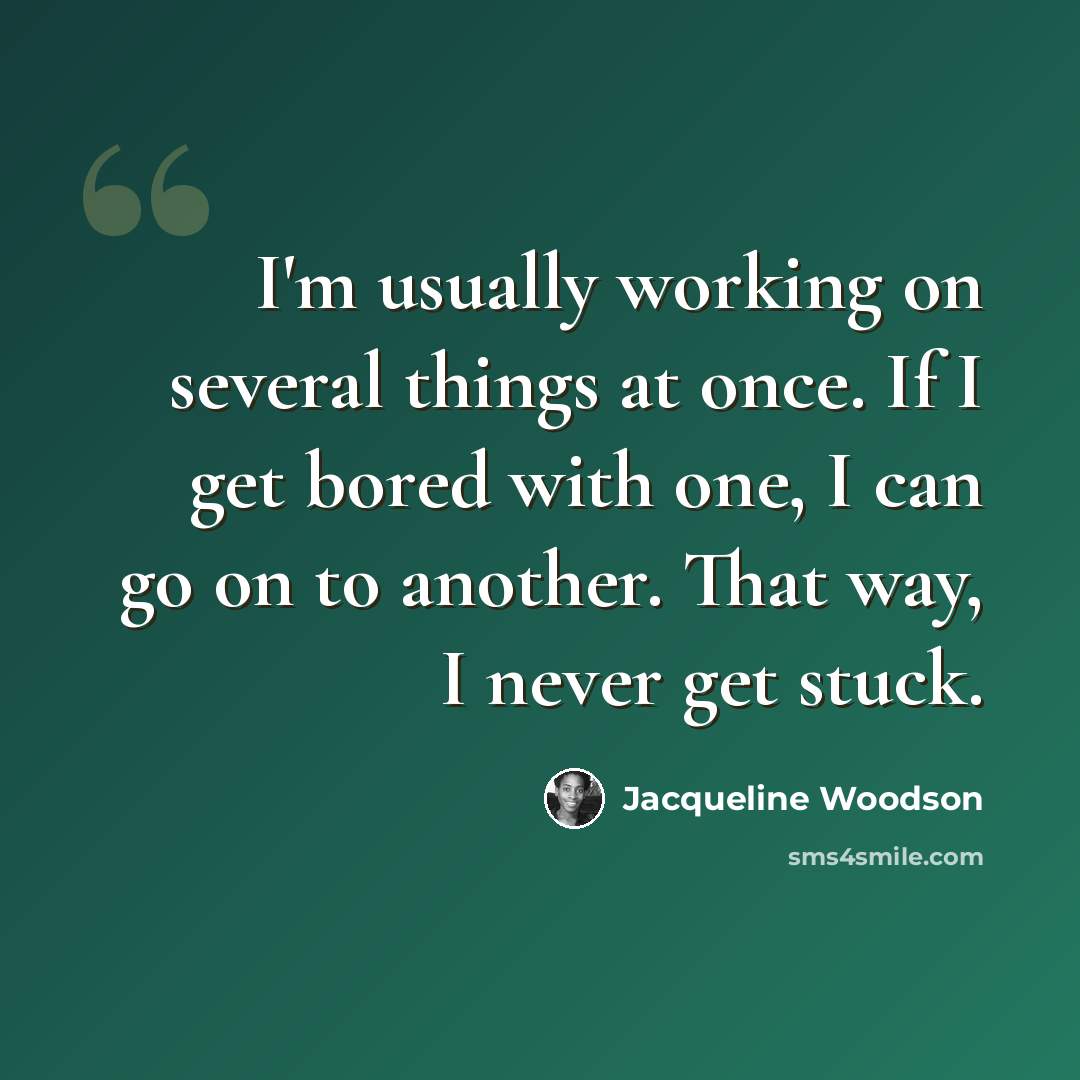 “I'm usually working on several things at once. If I get bored with one, I can go on to another. That way, I never get stuck.” quote by Jacqueline Woodson