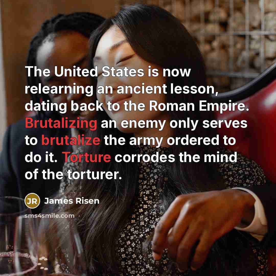 “The United States is now relearning an ancient lesson, dating back to the Roman Empire. Brutalizing an enemy only serves to brutalize the army ordered to do it. Torture corrodes the mind of the torturer.” quote by James Risen