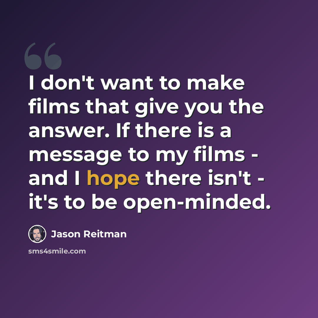 “I don't want to make films that give you the answer. If there is a message to my films - and I hope there isn't - it's to be open-minded.” quote by Jason Reitman