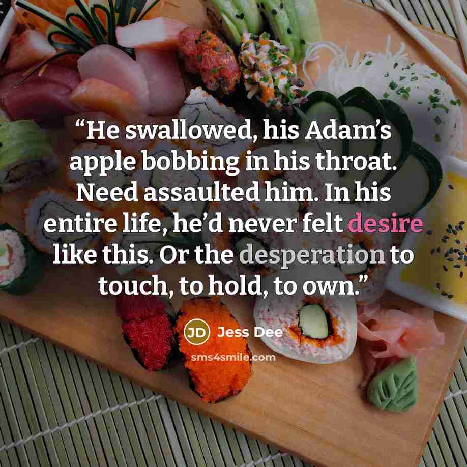 “He swallowed, his Adam’s apple bobbing in his throat. Need assaulted him. In his entire life, he’d never felt desire like this. Or the desperation to touch, to hold, to own.” quote by Jess Dee