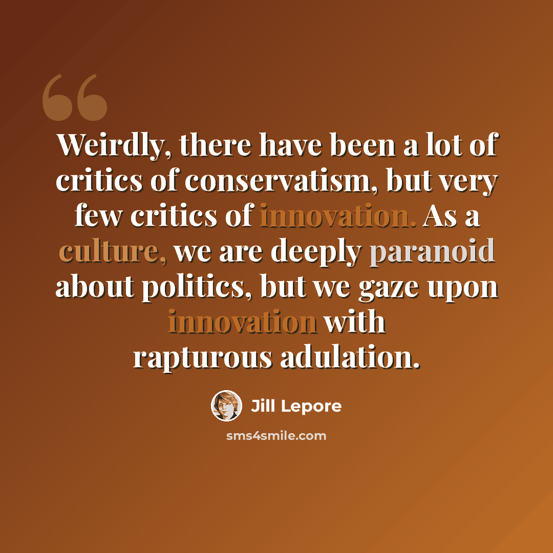 “Weirdly, there have been a lot of critics of conservatism, but very few critics of innovation. As a culture, we are deeply paranoid about politics, but we gaze upon innovation with rapturous adulation.” quote by Jill Lepore