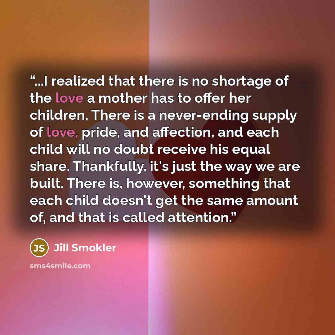 “...I realized that there is no shortage of the love a mother has to offer her children. There is a never-ending supply of love, pride, and affection, and each child will no doubt receive his equal share. Thankfully, it's just the way we are built. There is, however, something that each child…” quote by Jill Smokler