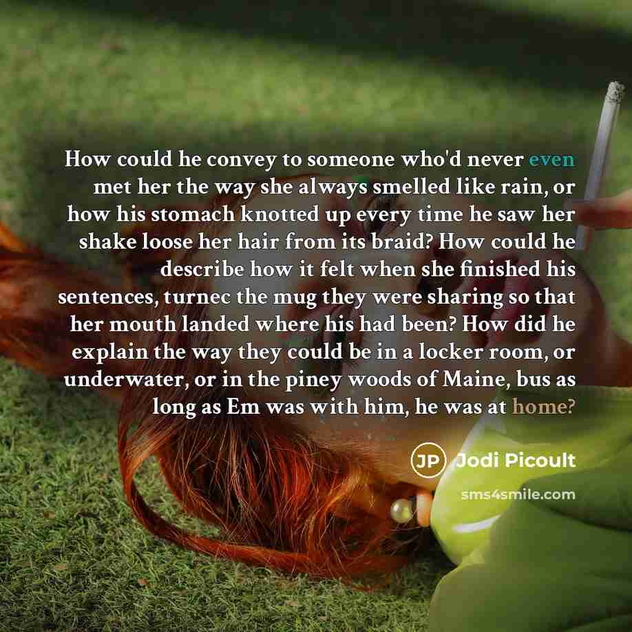 “How could he convey to someone who'd never even met her the way she always smelled like rain, or how his stomach knotted up every time he saw her shake loose her hair from its braid? How could he describe how it felt when she finished his sentences, turnec the mug they were sharing so that her…” quote by Jodi Picoult