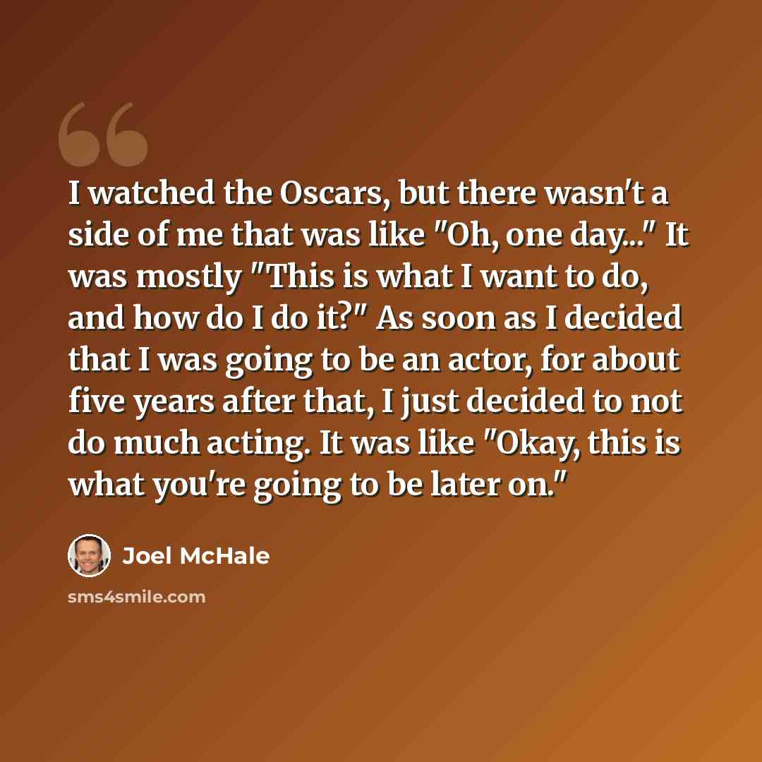 “I watched the Oscars, but there wasn't a side of me that was like "Oh, one day..." It was mostly "This is what I want to do, and how do I do it?" As soon as I decided that I was going to be an actor, for about five years after that, I just decided to not do much acting. It was like "Okay, this is…” quote by Joel McHale