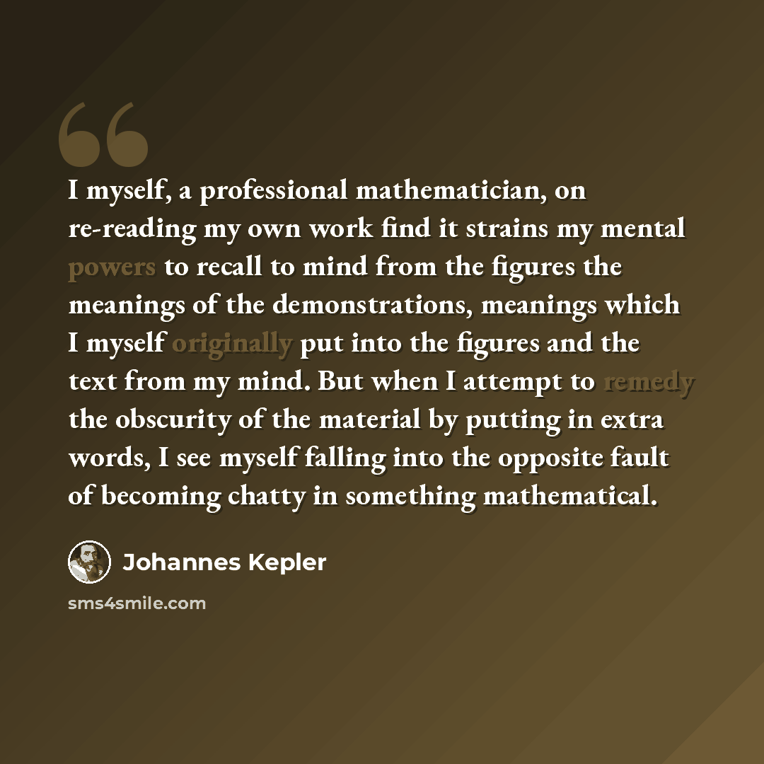 “I myself, a professional mathematician, on re-reading my own work find it strains my mental powers to recall to mind from the figures the meanings of the demonstrations, meanings which I myself originally put into the figures and the text from my mind. But when I attempt to remedy the obscurity of…” quote by Johannes Kepler