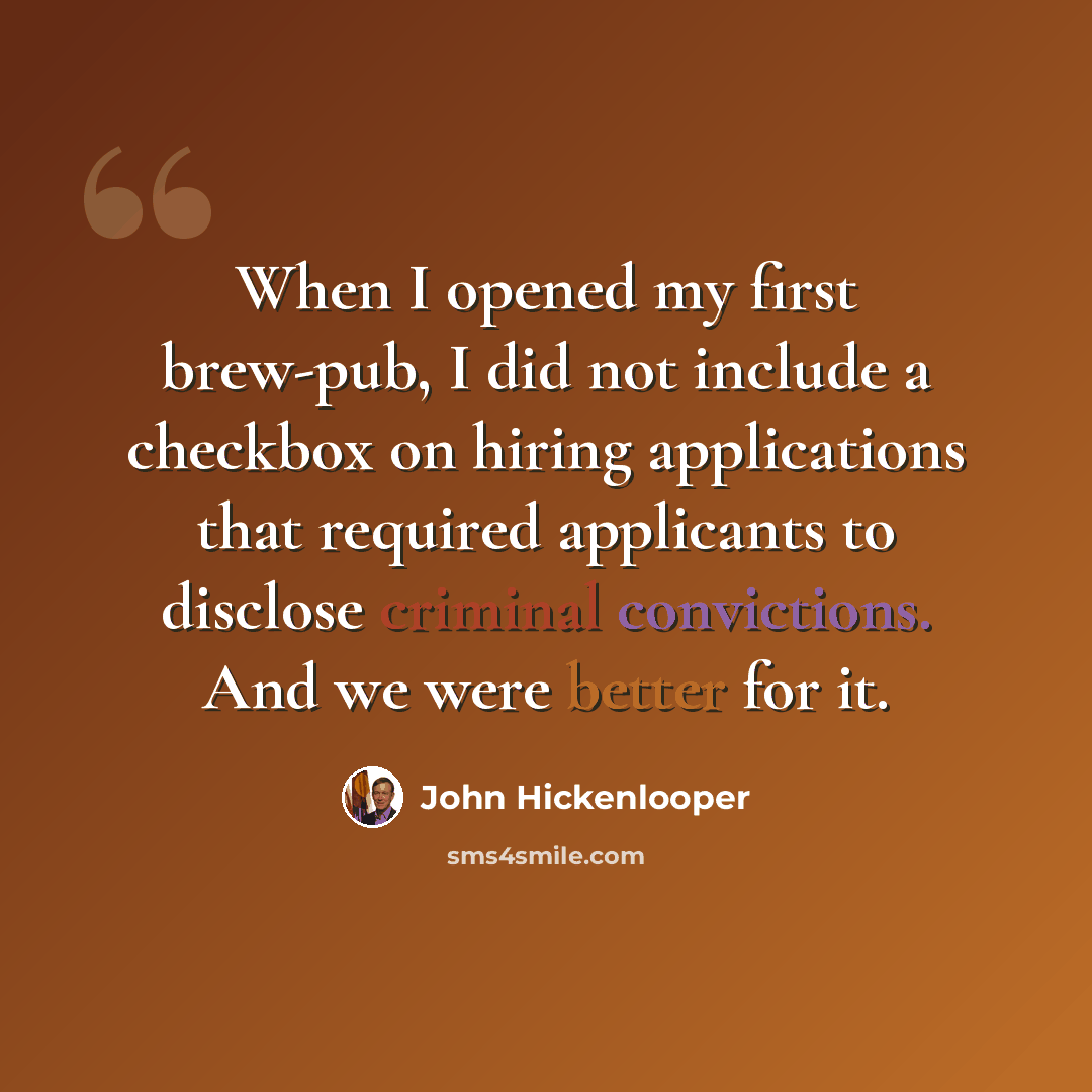 “When I opened my first brew-pub, I did not include a checkbox on hiring applications that required applicants to disclose criminal convictions. And we were better for it.” quote by John Hickenlooper
