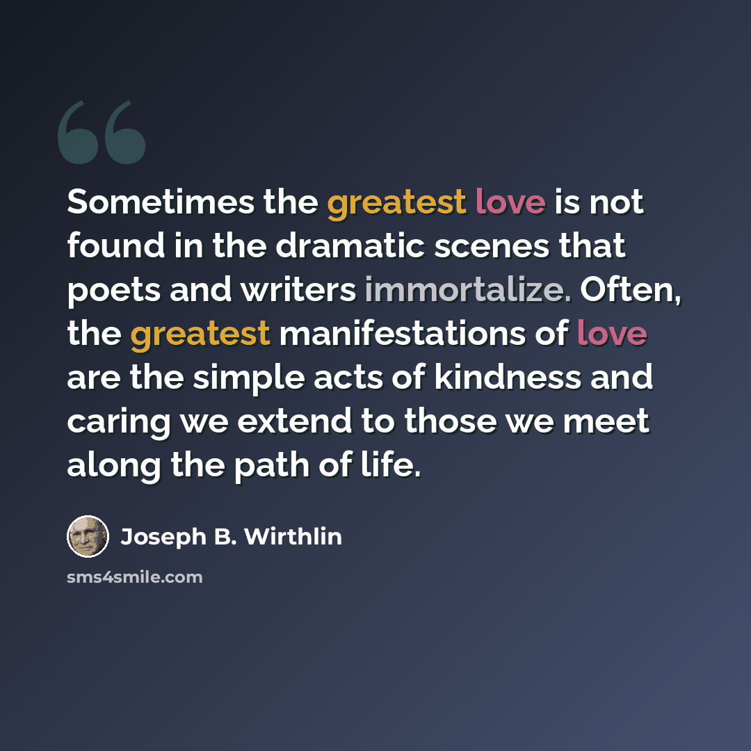 “Sometimes the greatest love is not found in the dramatic scenes that poets and writers immortalize. Often, the greatest manifestations of love are the simple acts of kindness and caring we extend to those we meet along the path of life.” quote by Joseph B. Wirthlin