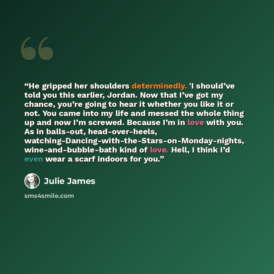 “He gripped her shoulders determinedly. 'I should’ve told you this earlier, Jordan. Now that I’ve got my chance, you’re going to hear it whether you like it or not. You came into my life and messed the whole thing up and now I’m screwed. Because I’m in love with you. As in balls-out…” quote by Julie James