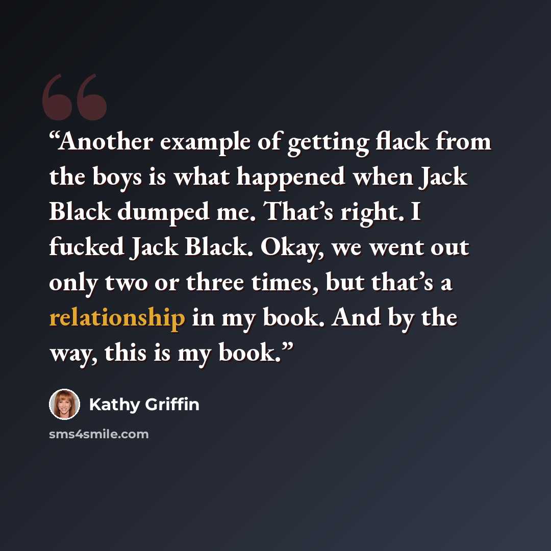 “Another example of getting flack from the boys is what happened when Jack Black dumped me. That’s right. I fucked Jack Black. Okay, we went out only two or three times, but that’s a relationship in my book. And by the way, this is my book.” quote by Kathy Griffin