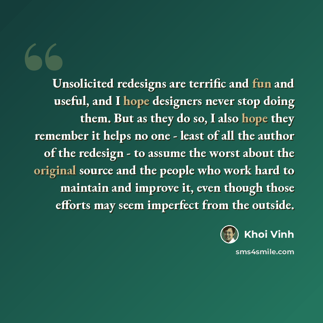 “Unsolicited redesigns are terrific and fun and useful, and I hope designers never stop doing them. But as they do so, I also hope they remember it helps no one - least of all the author of the redesign - to assume the worst about the original source and the people who work hard to maintain and…” quote by Khoi Vinh