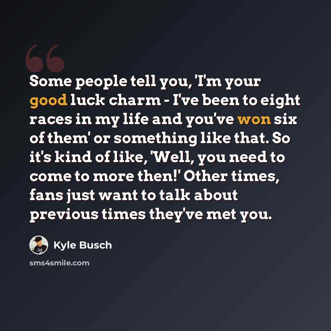 “Some people tell you, 'I'm your good luck charm - I've been to eight races in my life and you've won six of them' or something like that. So it's kind of like, 'Well, you need to come to more then!' Other times, fans just want to talk about previous times they've met you.” quote by Kyle Busch