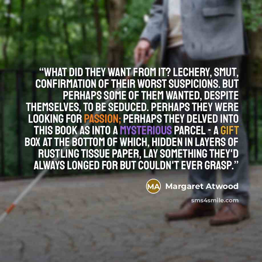 “What did they want from it? Lechery, smut, confirmation of their worst suspicions. But perhaps some of them wanted, despite themselves, to be seduced. Perhaps they were looking for passion; perhaps they delved into this book as into a mysterious parcel - a gift box at the bottom of which, hidden…” quote by Margaret Atwood
