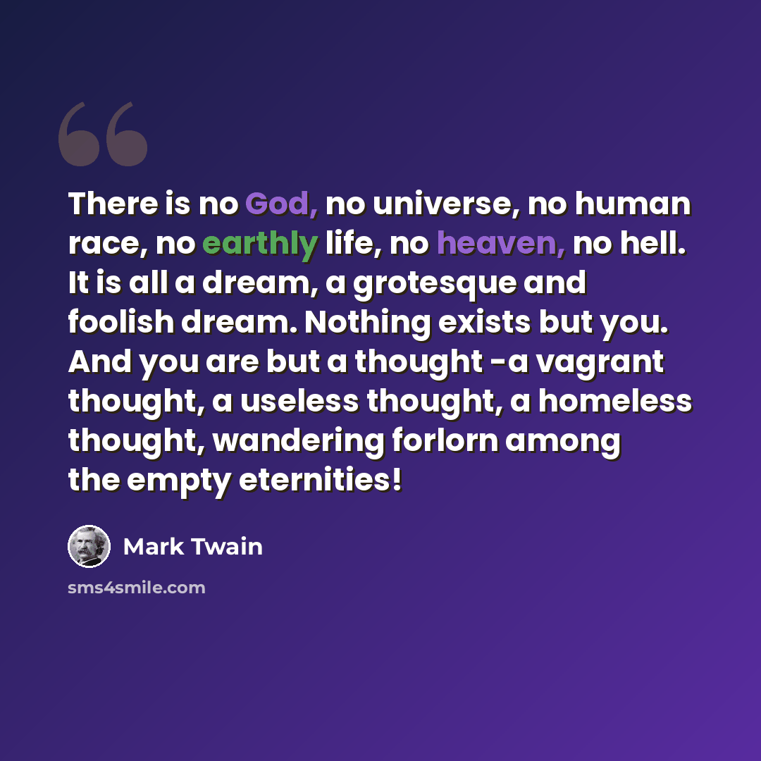 “There is no God, no universe, no human race, no earthly life, no heaven, no hell. It is all a dream, a grotesque and foolish dream. Nothing exists but you. And you are but a thought -a vagrant thought, a useless thought, a homeless thought, wandering forlorn among the empty eternities!” quote by Mark Twain