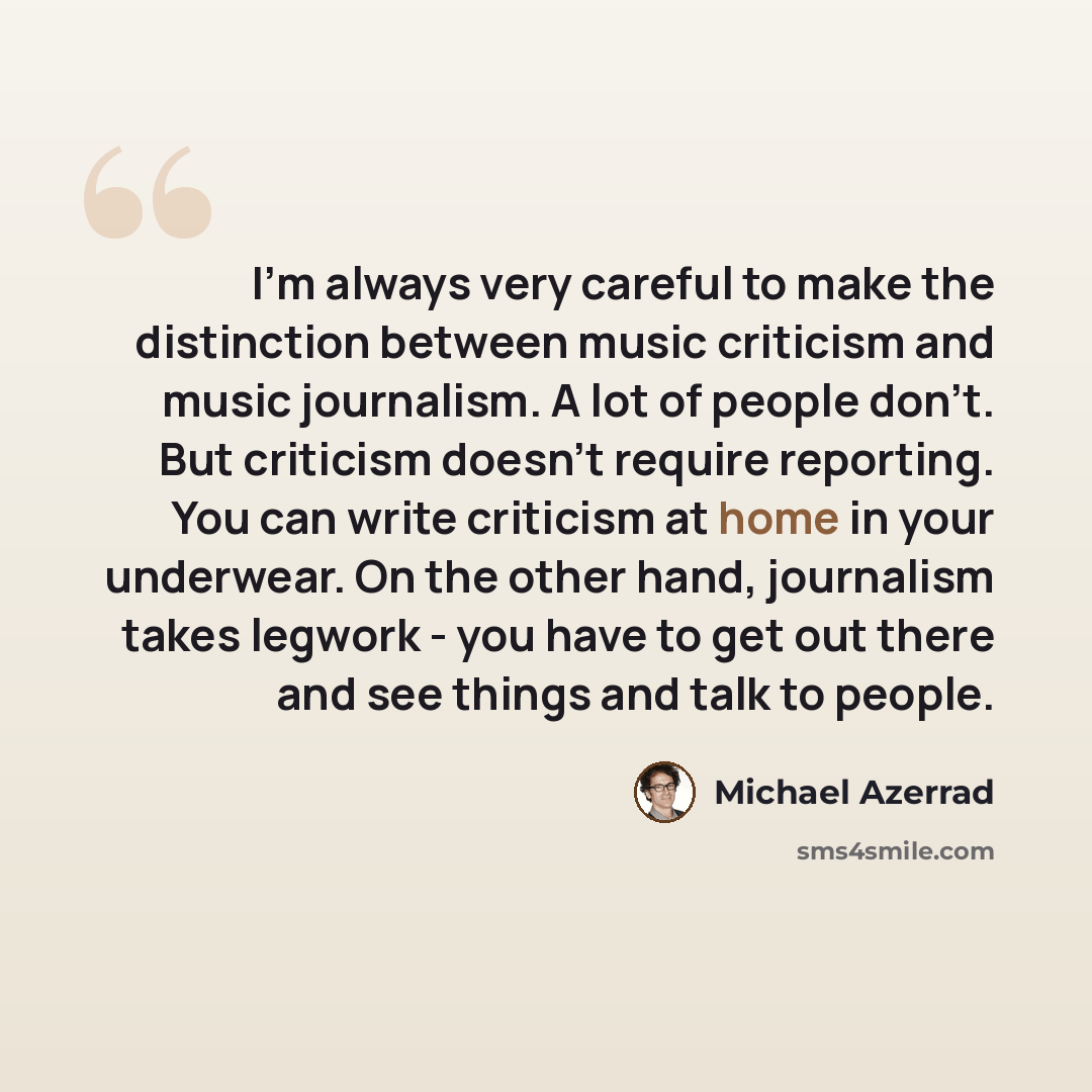 “I'm always very careful to make the distinction between music criticism and music journalism. A lot of people don't. But criticism doesn't require reporting. You can write criticism at home in your underwear. On the other hand, journalism takes legwork - you have to get out there and see things…” quote by Michael Azerrad