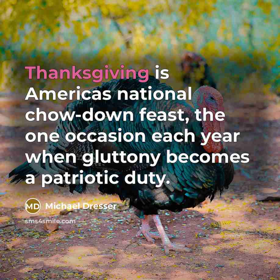 “Thanksgiving is Americas national chow-down feast, the one occasion each year when gluttony becomes a patriotic duty.” quote by Michael Dresser