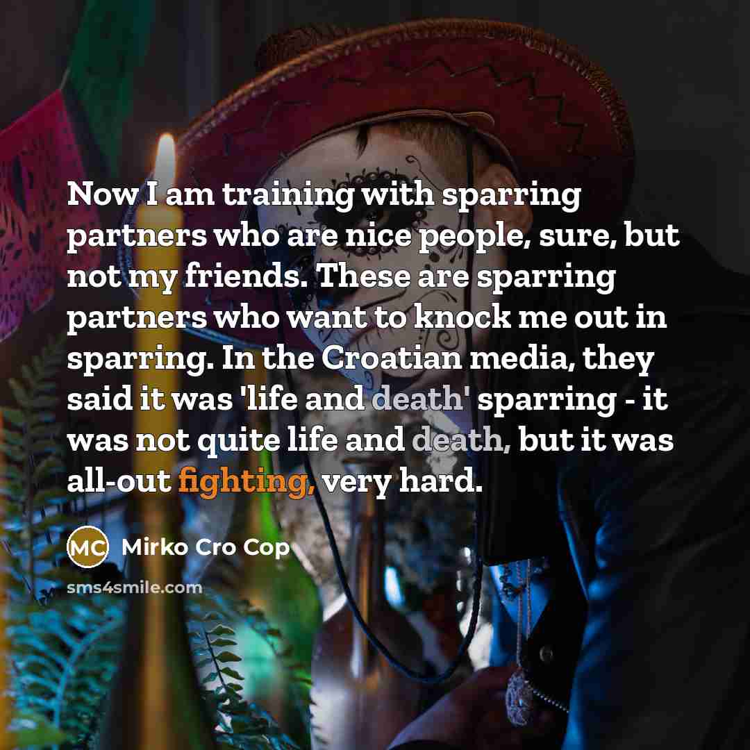 “Now I am training with sparring partners who are nice people, sure, but not my friends. These are sparring partners who want to knock me out in sparring. In the Croatian media, they said it was 'life and death' sparring - it was not quite life and death, but it was all-out fighting, very hard.” quote by Mirko Cro Cop